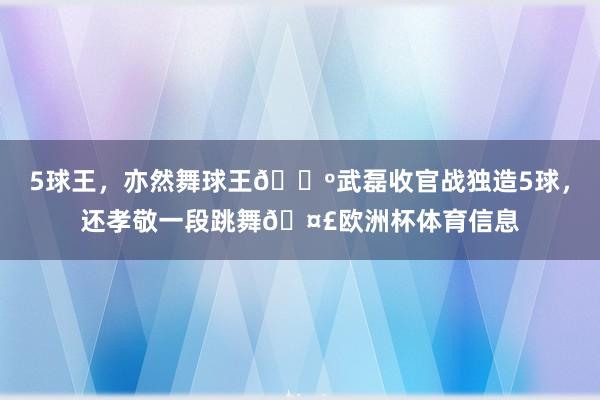 5球王，亦然舞球王🕺武磊收官战独造5球，还孝敬一段跳舞🤣欧洲杯体育信息