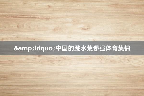 &ldquo;中国的跳水荒谬强体育集锦