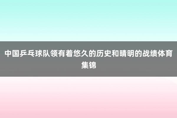 中国乒乓球队领有着悠久的历史和晴明的战绩体育集锦