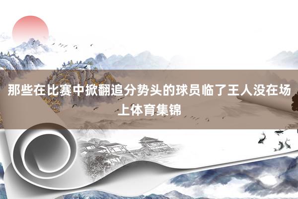 那些在比赛中掀翻追分势头的球员临了王人没在场上体育集锦