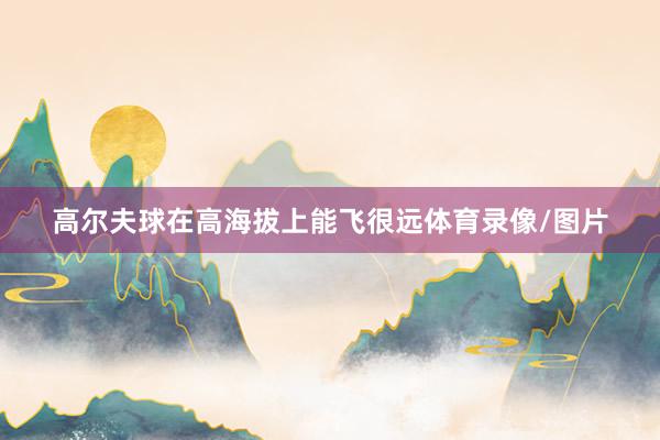 高尔夫球在高海拔上能飞很远体育录像/图片