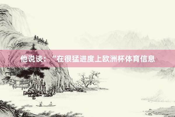 他说谈：“在很猛进度上欧洲杯体育信息