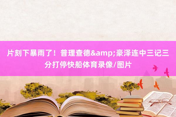 片刻下暴雨了！普理查德&豪泽连中三记三分打停快船体育录像/图片