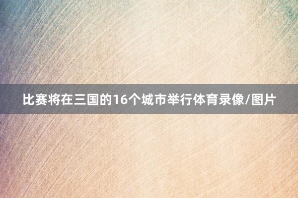 比赛将在三国的16个城市举行体育录像/图片