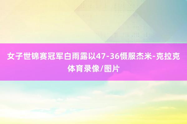 女子世锦赛冠军白雨露以47-36慑服杰米-克拉克体育录像/图片