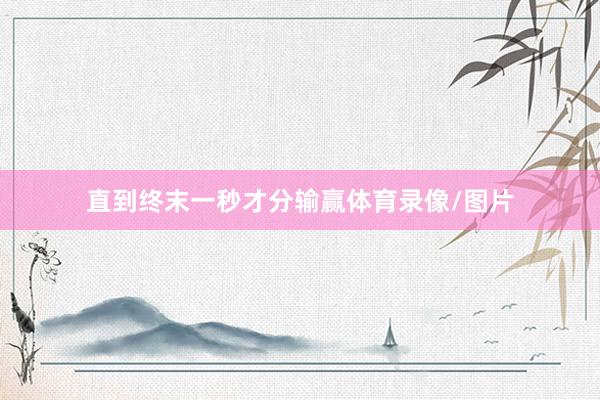 直到终末一秒才分输赢体育录像/图片