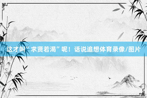 这才叫”求贤若渴”呢！话说追想体育录像/图片