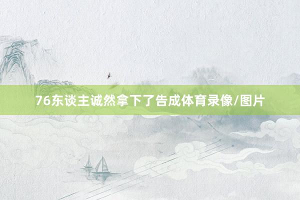 76东谈主诚然拿下了告成体育录像/图片