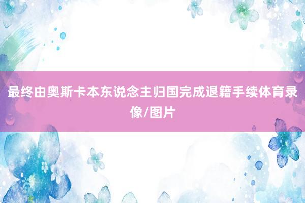 最终由奥斯卡本东说念主归国完成退籍手续体育录像/图片