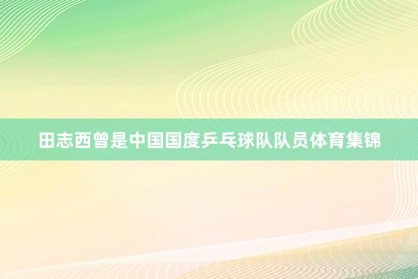 田志西曾是中国国度乒乓球队队员体育集锦
