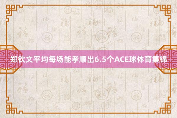 郑钦文平均每场能孝顺出6.5个ACE球体育集锦