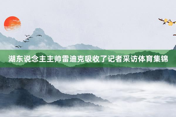 湖东说念主主帅雷迪克吸收了记者采访体育集锦