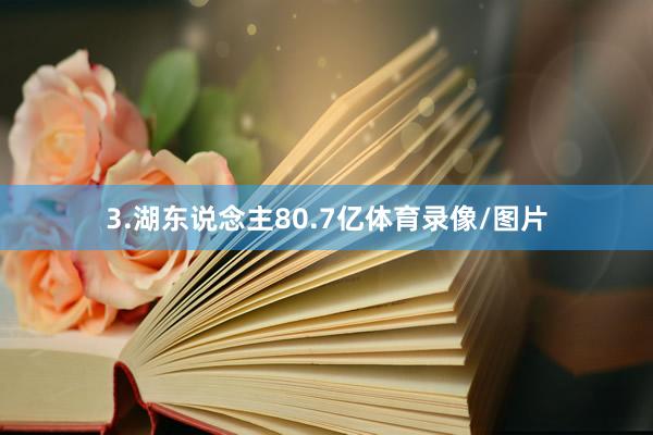 3.湖东说念主80.7亿体育录像/图片