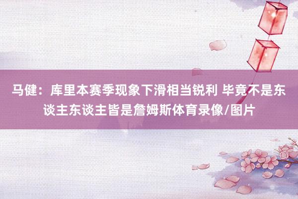 马健：库里本赛季现象下滑相当锐利 毕竟不是东谈主东谈主皆是詹姆斯体育录像/图片