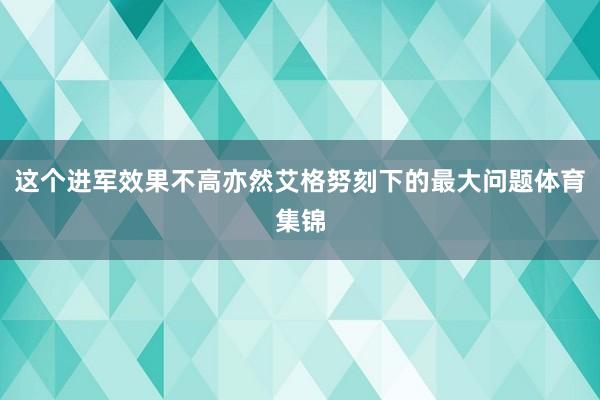 这个进军效果不高亦然艾格努刻下的最大问题体育集锦