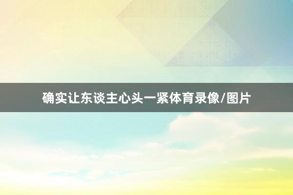 确实让东谈主心头一紧体育录像/图片