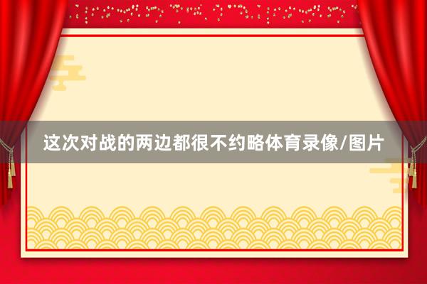 这次对战的两边都很不约略体育录像/图片