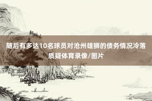 随后有多达10名球员对沧州雄狮的债务情况冷落质疑体育录像/图片