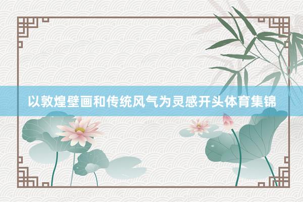 以敦煌壁画和传统风气为灵感开头体育集锦