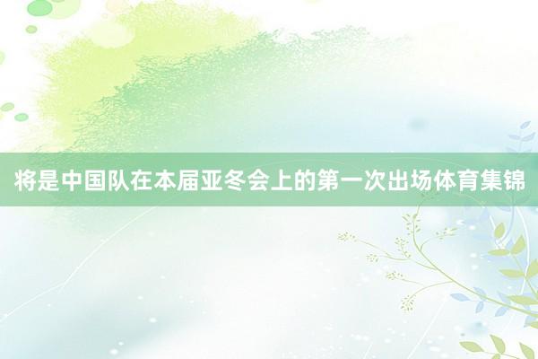 将是中国队在本届亚冬会上的第一次出场体育集锦