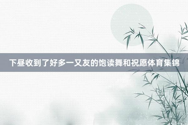 下昼收到了好多一又友的饱读舞和祝愿体育集锦