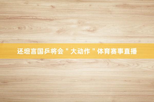 还坦言国乒将会＂大动作＂体育赛事直播