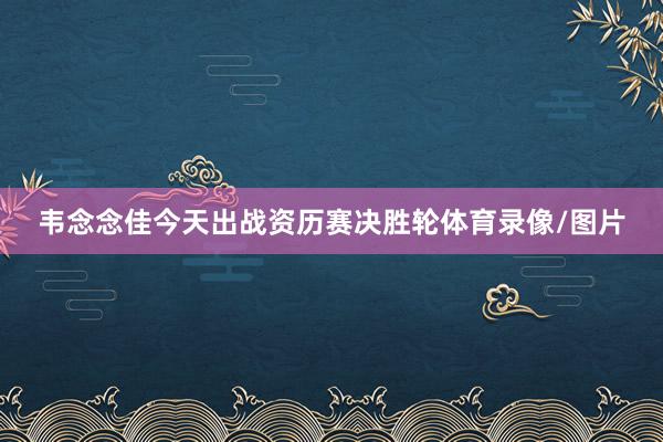韦念念佳今天出战资历赛决胜轮体育录像/图片