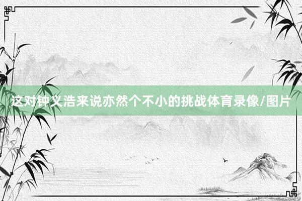 这对钟义浩来说亦然个不小的挑战体育录像/图片