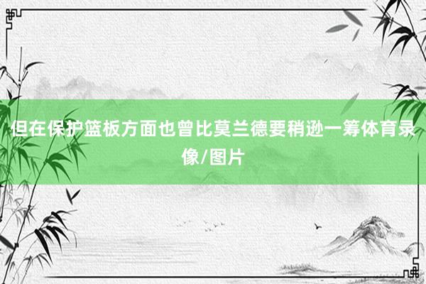 但在保护篮板方面也曾比莫兰德要稍逊一筹体育录像/图片