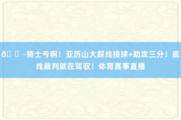 😭骑士亏啊！亚历山大踩线接球+助攻三分！底线裁判就在驾驭！体育赛事直播