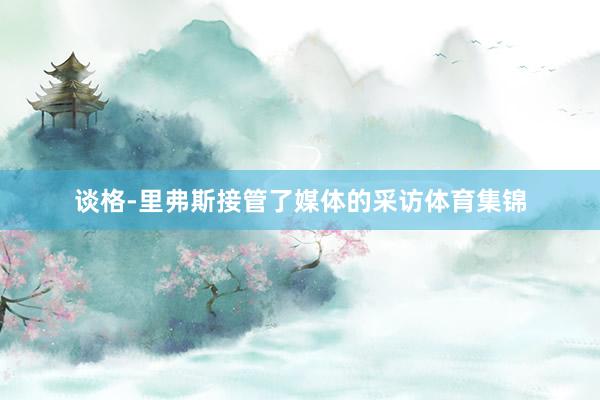 谈格-里弗斯接管了媒体的采访体育集锦