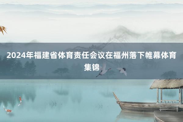 2024年福建省体育责任会议在福州落下帷幕体育集锦