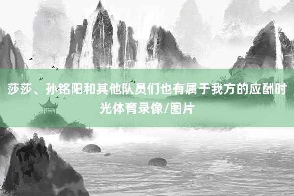 莎莎、孙铭阳和其他队员们也有属于我方的应酬时光体育录像/图片