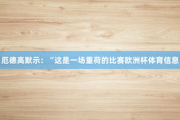 厄德高默示：“这是一场重荷的比赛欧洲杯体育信息
