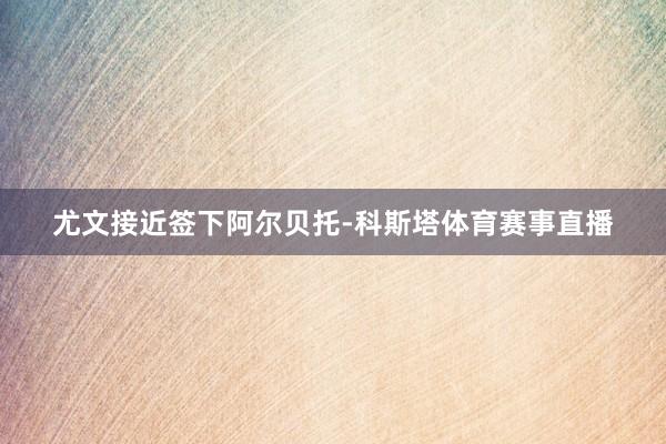 尤文接近签下阿尔贝托-科斯塔体育赛事直播