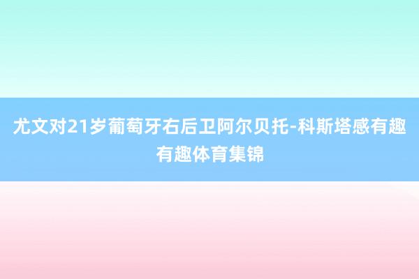 尤文对21岁葡萄牙右后卫阿尔贝托-科斯塔感有趣有趣体育集锦