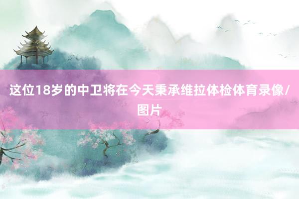 这位18岁的中卫将在今天秉承维拉体检体育录像/图片