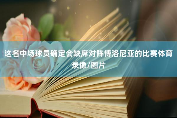 这名中场球员确定会缺席对阵博洛尼亚的比赛体育录像/图片