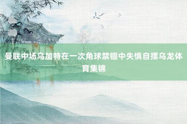 曼联中场乌加特在一次角球禁锢中失慎自摆乌龙体育集锦