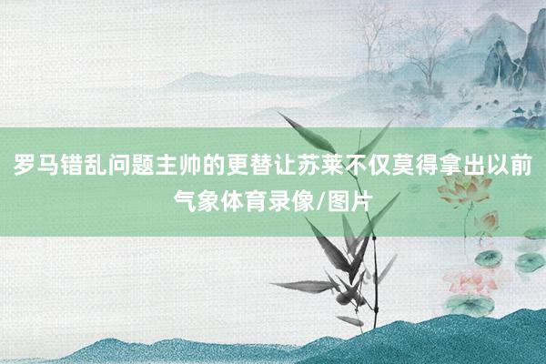 罗马错乱问题主帅的更替让苏莱不仅莫得拿出以前气象体育录像/图片