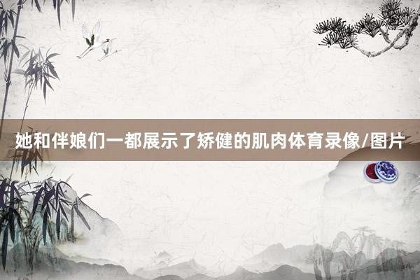 她和伴娘们一都展示了矫健的肌肉体育录像/图片