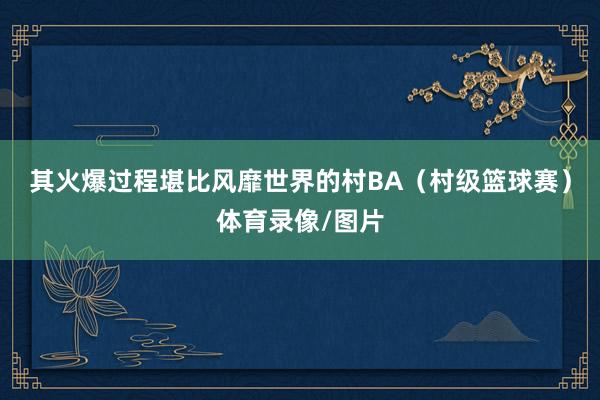 其火爆过程堪比风靡世界的村BA（村级篮球赛）体育录像/图片