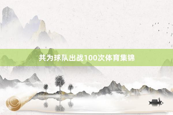 共为球队出战100次体育集锦