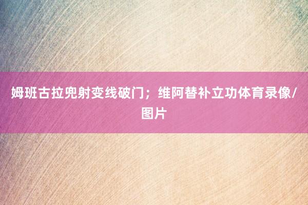 姆班古拉兜射变线破门;维阿替补立功体育录像/图片