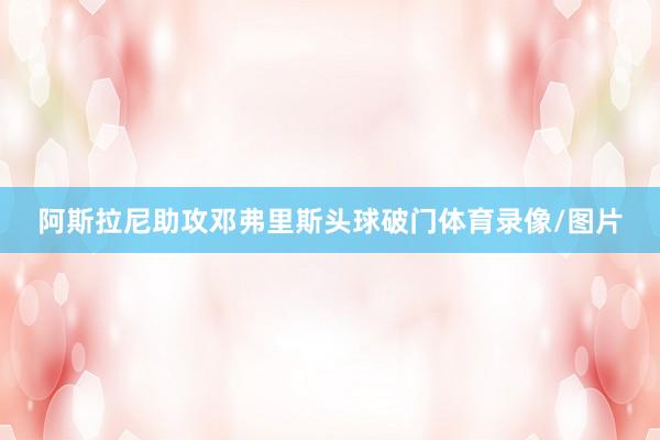 阿斯拉尼助攻邓弗里斯头球破门体育录像/图片