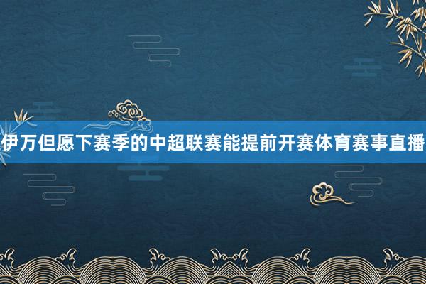 伊万但愿下赛季的中超联赛能提前开赛体育赛事直播