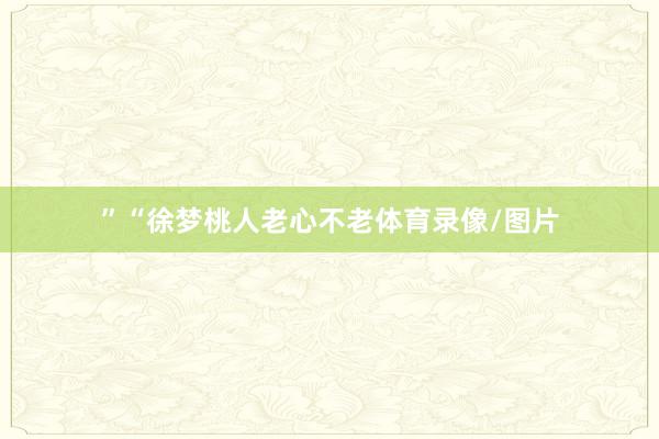 ”“徐梦桃人老心不老体育录像/图片