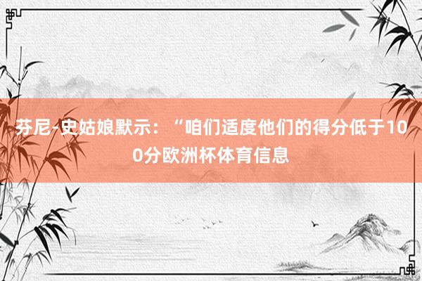 芬尼-史姑娘默示：“咱们适度他们的得分低于100分欧洲杯体育信息