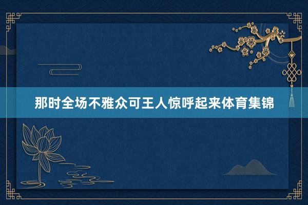 那时全场不雅众可王人惊呼起来体育集锦