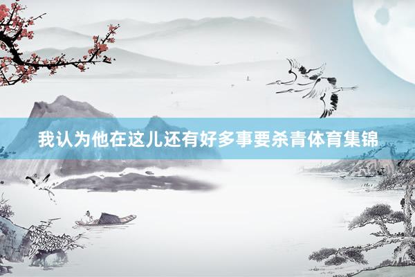 我认为他在这儿还有好多事要杀青体育集锦